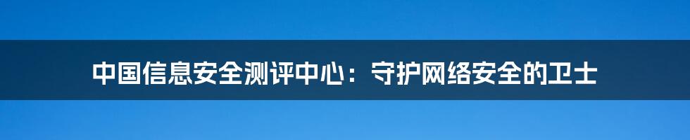 中国信息安全测评中心：守护网络安全的卫士