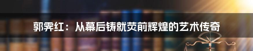 郭霁红：从幕后铸就荧前辉煌的艺术传奇