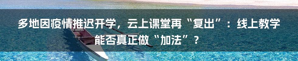 多地因疫情推迟开学，云上课堂再“复出”：线上教学能否真正做“加法”？