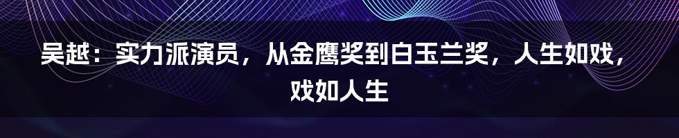 吴越：实力派演员，从金鹰奖到白玉兰奖，人生如戏，戏如人生