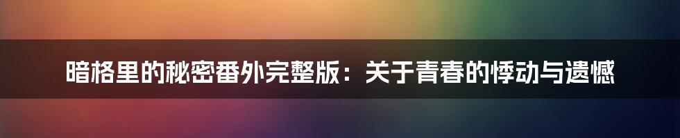 暗格里的秘密番外完整版:关于青春的悸动与遗憾