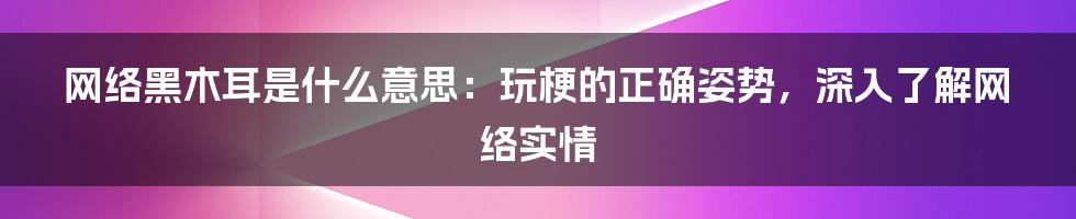 网络黑木耳是什么意思：玩梗的正确姿势，深入了解网络实情