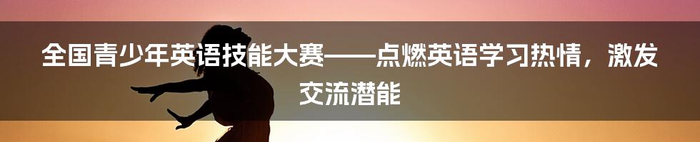 全国青少年英语技能大赛——点燃英语学习热情，激发交流潜能