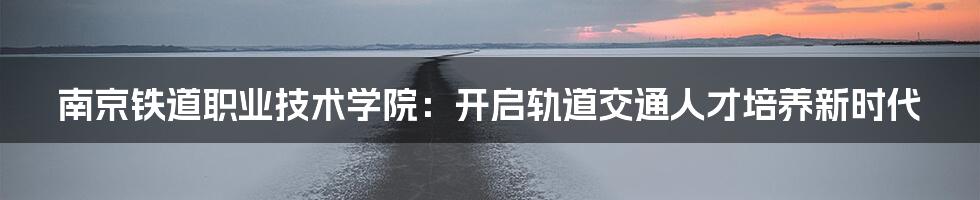 南京铁道职业技术学院：开启轨道交通人才培养新时代