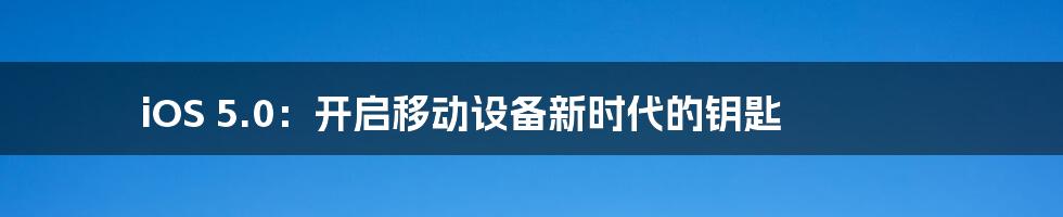 iOS 5.0：开启移动设备新时代的钥匙