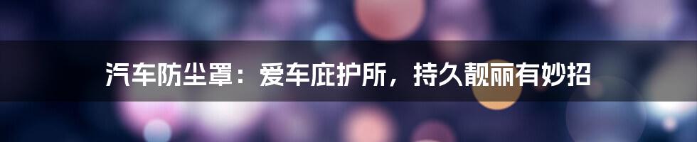 汽车防尘罩：爱车庇护所，持久靓丽有妙招