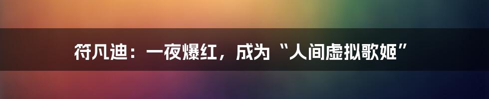 符凡迪:一夜爆红,成为“人间虚拟歌姬”