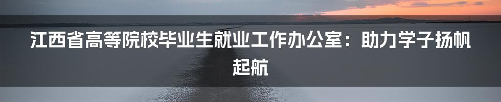 江西省高等院校毕业生就业工作办公室：助力学子扬帆起航