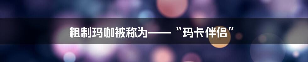 粗制玛咖被称为——“玛卡伴侣”