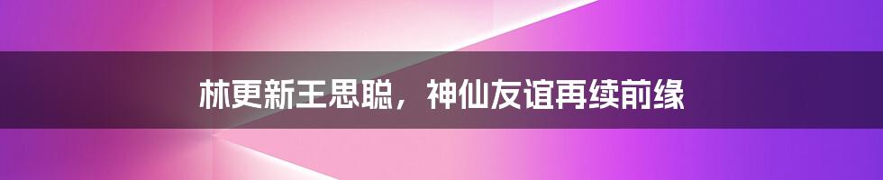 林更新王思聪，神仙友谊再续前缘