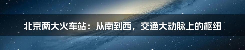 北京两大火车站：从南到西，交通大动脉上的枢纽