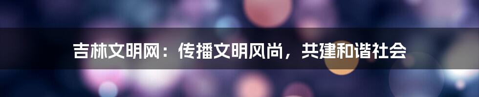 吉林文明网：传播文明风尚，共建和谐社会