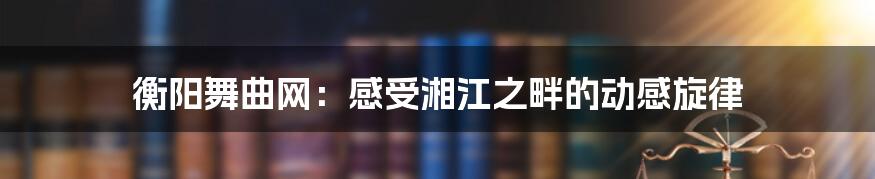 衡阳舞曲网：感受湘江之畔的动感旋律