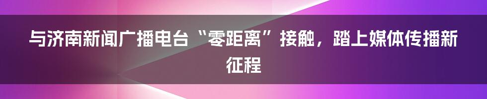 与济南新闻广播电台“零距离”接触，踏上媒体传播新征程