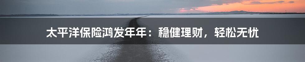 太平洋保险鸿发年年：稳健理财，轻松无忧