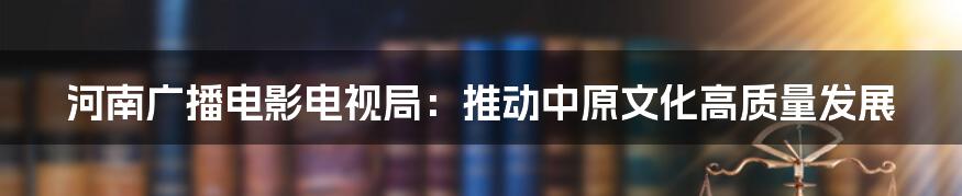 河南广播电影电视局：推动中原文化高质量发展