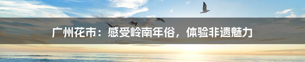 广州花市:感受岭南年俗,体验非遗魅力