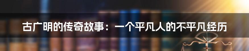 古广明的传奇故事：一个平凡人的不平凡经历