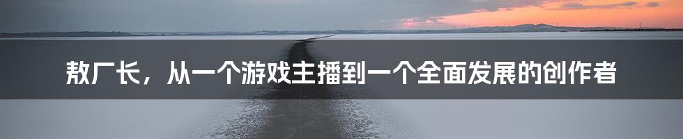 敖厂长，从一个游戏主播到一个全面发展的创作者