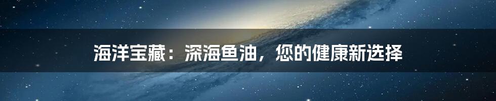 海洋宝藏：深海鱼油，您的健康新选择