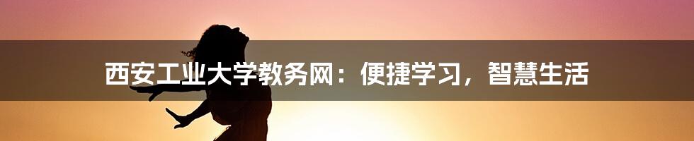 西安工业大学教务网：便捷学习，智慧生活