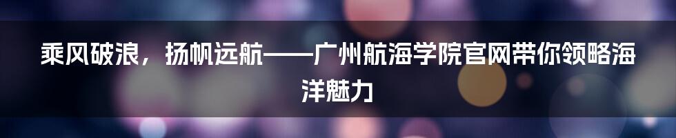 乘风破浪，扬帆远航——广州航海学院官网带你领略海洋魅力