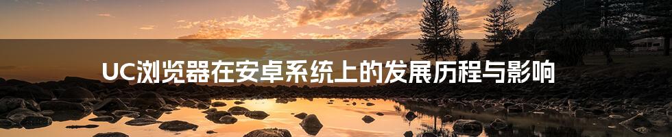 UC浏览器在安卓系统上的发展历程与影响