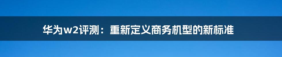 华为w2评测:重新定义商务机型的新标准