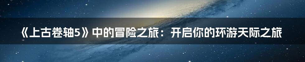 《上古卷轴5》中的冒险之旅:开启你的环游天际之旅