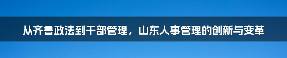 从齐鲁政法到干部管理，山东人事管理的创新与变革