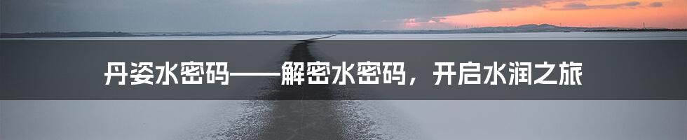 丹姿水密码——解密水密码，开启水润之旅