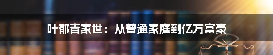 叶郁青家世：从普通家庭到亿万富豪