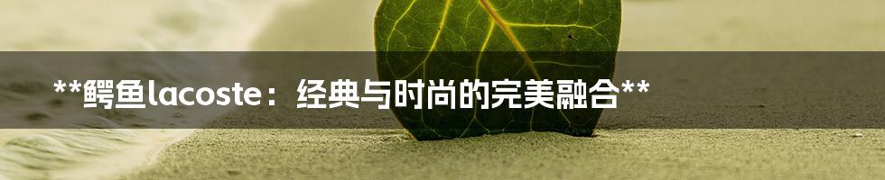 **鳄鱼lacoste：经典与时尚的完美融合**