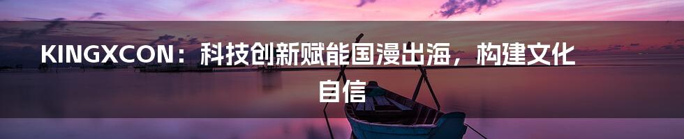 KINGXCON：科技创新赋能国漫出海，构建文化自信