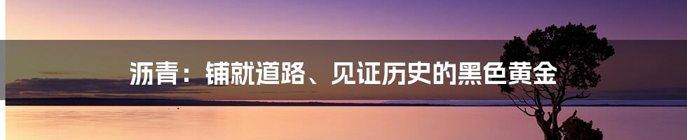 沥青：铺就道路、见证历史的黑色黄金