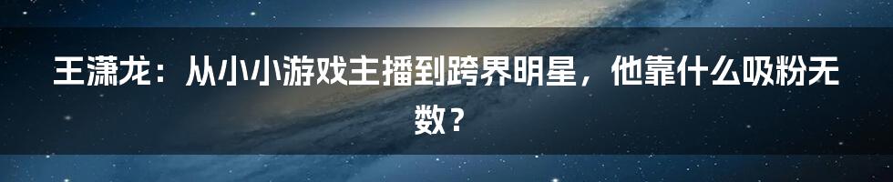 王潇龙:从小小游戏主播到跨界明星,他靠什么吸粉无数?