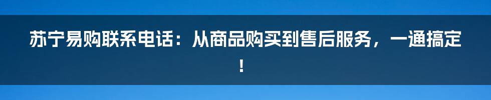 苏宁易购联系电话：从商品购买到售后服务，一通搞定！