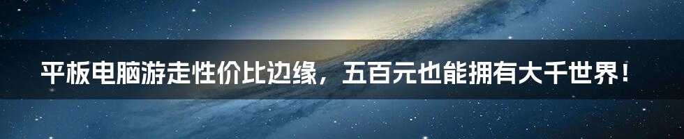 平板电脑游走性价比边缘，五百元也能拥有大千世界！