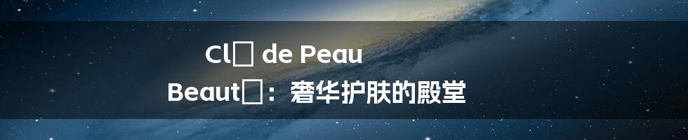 Clé de Peau Beauté:奢华护肤的殿堂