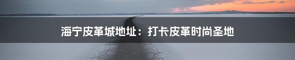 海宁皮革城地址：打卡皮革时尚圣地