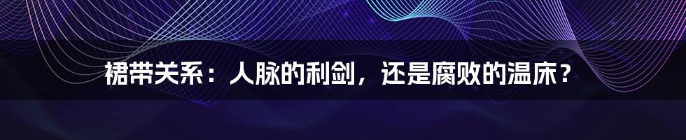裙带关系:人脉的利剑,还是腐败的温床?