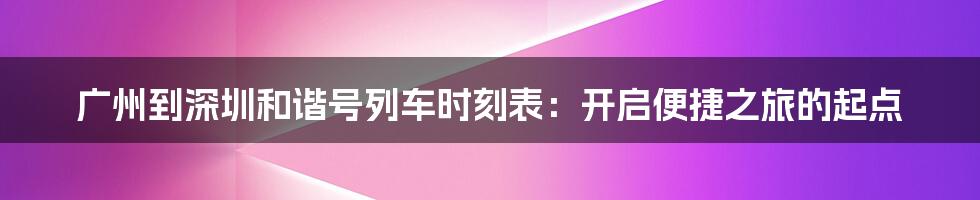 广州到深圳和谐号列车时刻表：开启便捷之旅的起点