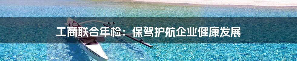 工商联合年检：保驾护航企业健康发展