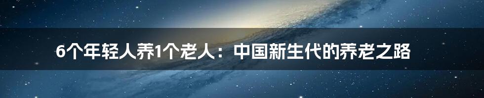 6个年轻人养1个老人:中国新生代的养老之路
