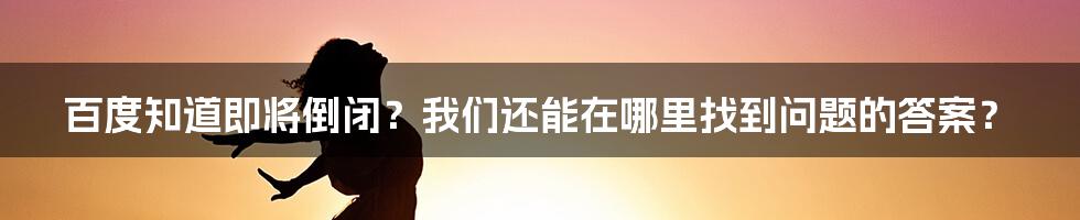 百度知道即将倒闭？我们还能在哪里找到问题的答案？