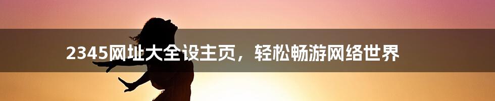 2345网址大全设主页，轻松畅游网络世界