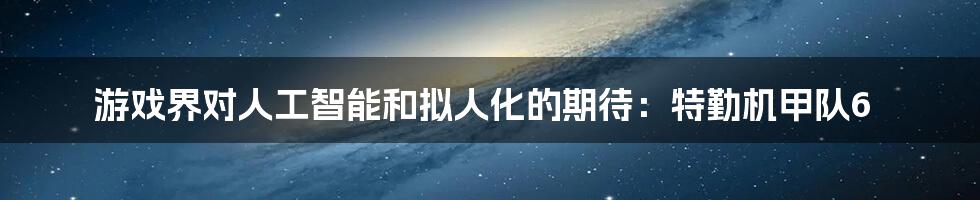 游戏界对人工智能和拟人化的期待：特勤机甲队6