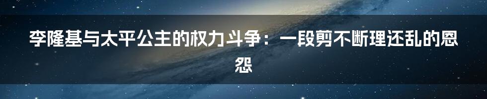 李隆基与太平公主的权力斗争：一段剪不断理还乱的恩怨