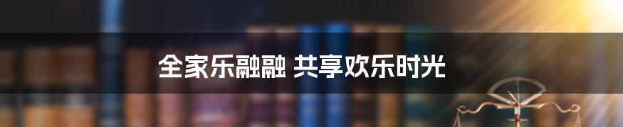 全家乐融融 共享欢乐时光