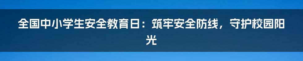 全国中小学生安全教育日：筑牢安全防线，守护校园阳光